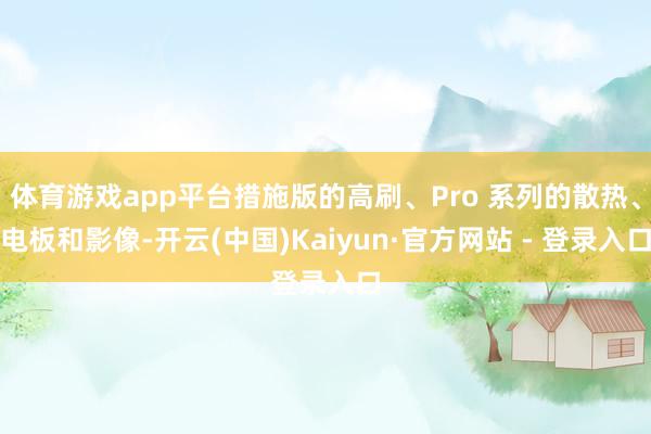 体育游戏app平台措施版的高刷、Pro 系列的散热、电板和影像-开云(中国)Kaiyun·官方网站 - 登录入口