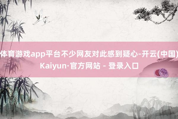 体育游戏app平台不少网友对此感到疑心-开云(中国)Kaiyun·官方网站 - 登录入口