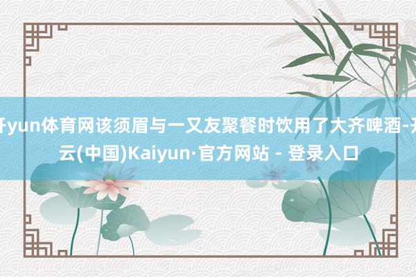开yun体育网该须眉与一又友聚餐时饮用了大齐啤酒-开云(中国)Kaiyun·官方网站 - 登录入口