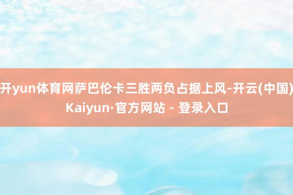 开yun体育网萨巴伦卡三胜两负占据上风-开云(中国)Kaiyun·官方网站 - 登录入口