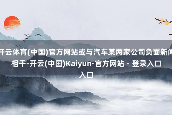 开云体育(中国)官方网站或与汽车某两家公司负面新闻相干-开云(中国)Kaiyun·官方网站 - 登录入口
