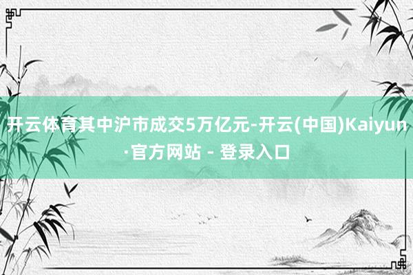 开云体育其中沪市成交5万亿元-开云(中国)Kaiyun·官方网站 - 登录入口