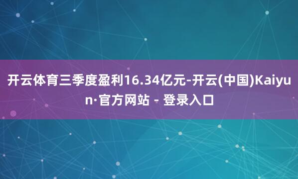 开云体育三季度盈利16.34亿元-开云(中国)Kaiyun·官方网站 - 登录入口