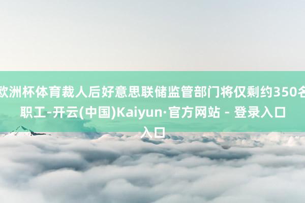 欧洲杯体育裁人后好意思联储监管部门将仅剩约350名职工-开云(中国)Kaiyun·官方网站 - 登录入口