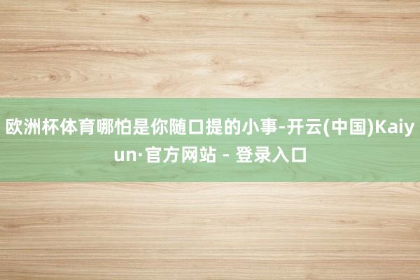 欧洲杯体育哪怕是你随口提的小事-开云(中国)Kaiyun·官方网站 - 登录入口