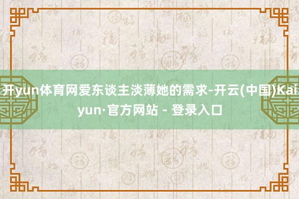 开yun体育网爱东谈主淡薄她的需求-开云(中国)Kaiyun·官方网站 - 登录入口