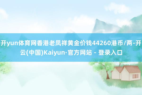 开yun体育网香港老凤祥黄金价钱44260港币/两-开云(中国)Kaiyun·官方网站 - 登录入口