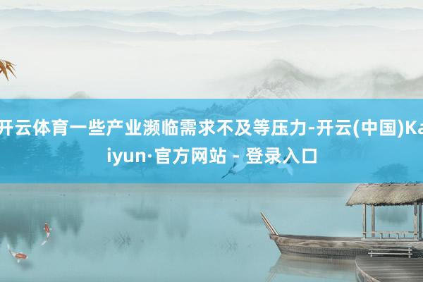 开云体育一些产业濒临需求不及等压力-开云(中国)Kaiyun·官方网站 - 登录入口