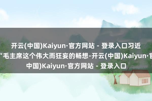开云(中国)Kaiyun·官方网站 - 登录入口习近平总秘书感叹谈：“毛主席这个伟大而狂妄的畅想-开云(中国)Kaiyun·官方网站 - 登录入口