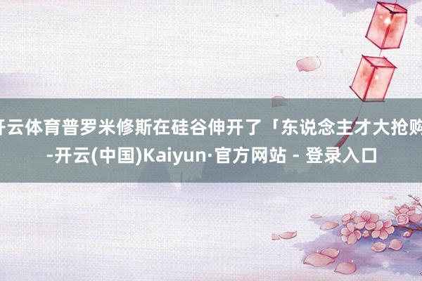 开云体育普罗米修斯在硅谷伸开了「东说念主才大抢购」-开云(中国)Kaiyun·官方网站 - 登录入口