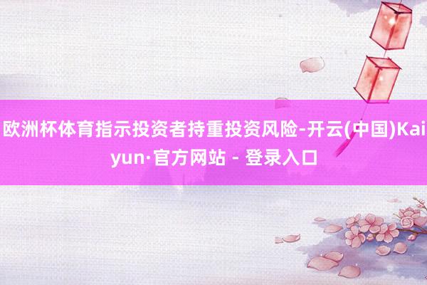欧洲杯体育指示投资者持重投资风险-开云(中国)Kaiyun·官方网站 - 登录入口