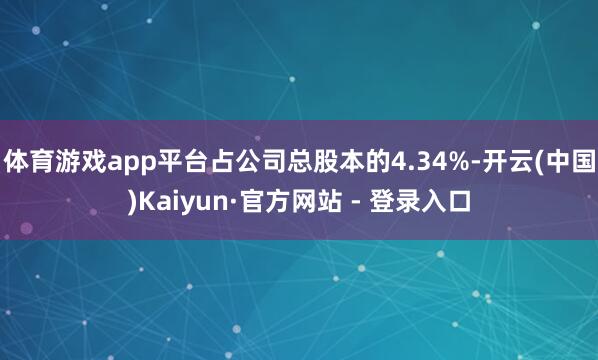 体育游戏app平台占公司总股本的4.34%-开云(中国)Kaiyun·官方网站 - 登录入口