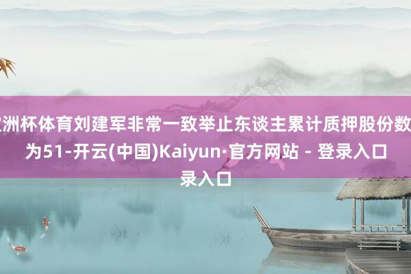 欧洲杯体育刘建军非常一致举止东谈主累计质押股份数目为51-开云(中国)Kaiyun·官方网站 - 登录入口