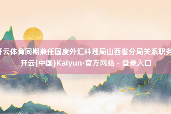 开云体育同期兼任国度外汇料理局山西省分局关系职务-开云(中国)Kaiyun·官方网站 - 登录入口