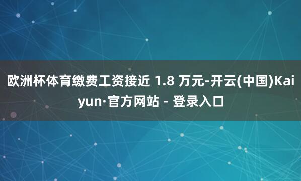 欧洲杯体育缴费工资接近 1.8 万元-开云(中国)Kaiyun·官方网站 - 登录入口