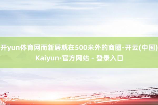 开yun体育网而新居就在500米外的商圈-开云(中国)Kaiyun·官方网站 - 登录入口