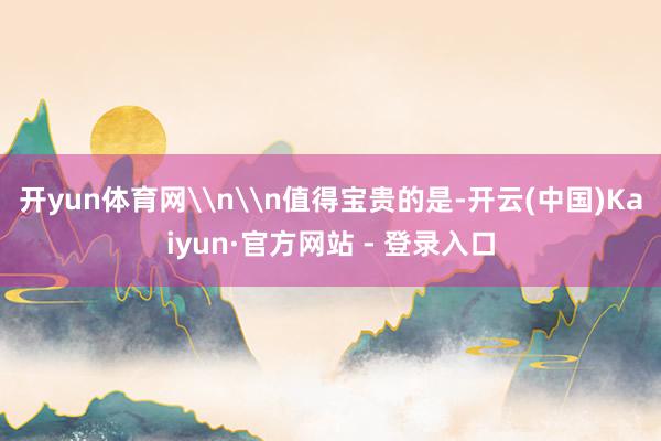 开yun体育网\n\n值得宝贵的是-开云(中国)Kaiyun·官方网站 - 登录入口