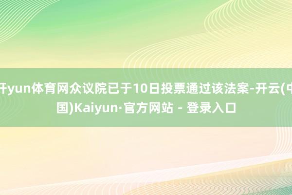 开yun体育网众议院已于10日投票通过该法案-开云(中国)Kaiyun·官方网站 - 登录入口
