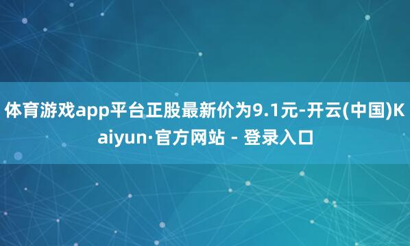 体育游戏app平台正股最新价为9.1元-开云(中国)Kaiyun·官方网站 - 登录入口
