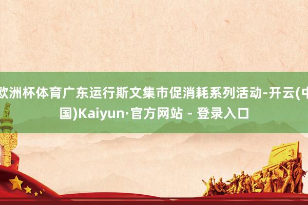 欧洲杯体育广东运行斯文集市促消耗系列活动-开云(中国)Kaiyun·官方网站 - 登录入口