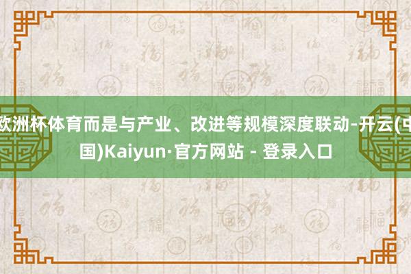 欧洲杯体育而是与产业、改进等规模深度联动-开云(中国)Kaiyun·官方网站 - 登录入口