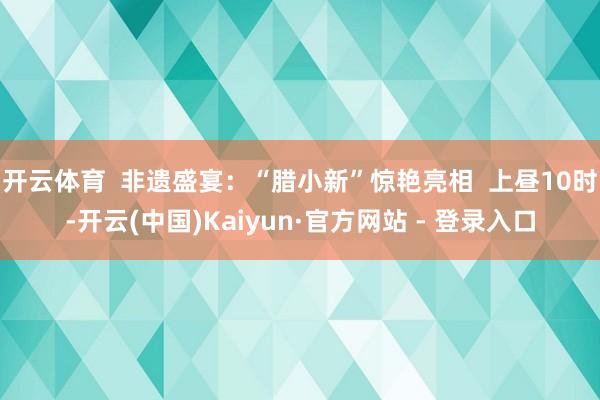 开云体育  非遗盛宴：“腊小新”惊艳亮相  上昼10时-开云(中国)Kaiyun·官方网站 - 登录入口