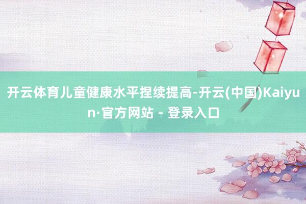 开云体育儿童健康水平捏续提高-开云(中国)Kaiyun·官方网站 - 登录入口