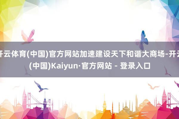开云体育(中国)官方网站加速建设天下和谐大商场-开云(中国)Kaiyun·官方网站 - 登录入口