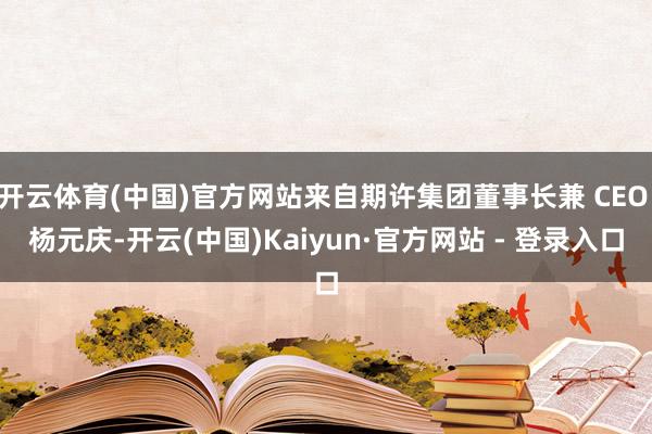 开云体育(中国)官方网站来自期许集团董事长兼 CEO 杨元庆-开云(中国)Kaiyun·官方网站 - 登录入口