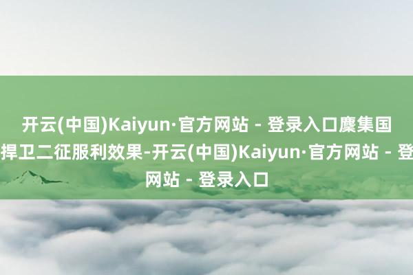 开云(中国)Kaiyun·官方网站 - 登录入口麇集国要坚决捍卫二征服利效果-开云(中国)Kaiyun·官方网站 - 登录入口