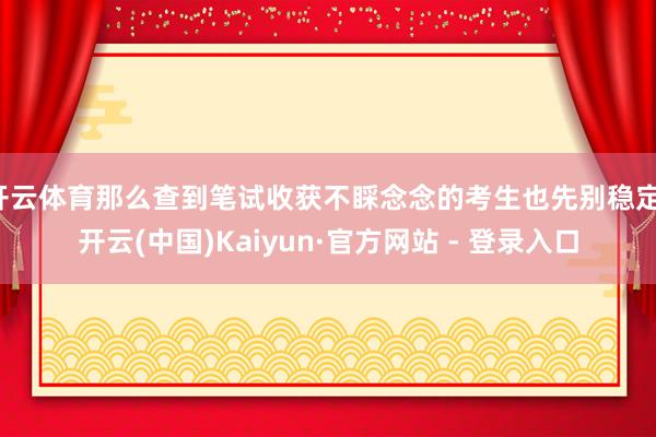 开云体育那么查到笔试收获不睬念念的考生也先别稳定-开云(中国)Kaiyun·官方网站 - 登录入口