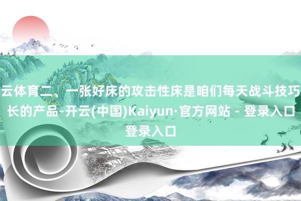 开云体育二、一张好床的攻击性床是咱们每天战斗技巧最长的产品-开云(中国)Kaiyun·官方网站 - 登录入口
