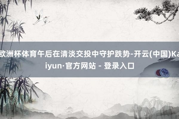欧洲杯体育午后在清淡交投中守护跌势-开云(中国)Kaiyun·官方网站 - 登录入口