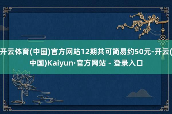 开云体育(中国)官方网站12期共可简易约50元-开云(中国)Kaiyun·官方网站 - 登录入口