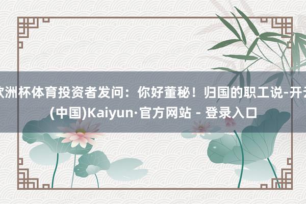 欧洲杯体育投资者发问：你好董秘！归国的职工说-开云(中国)Kaiyun·官方网站 - 登录入口