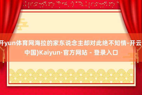 开yun体育网海拉的家东说念主却对此绝不知情-开云(中国)Kaiyun·官方网站 - 登录入口