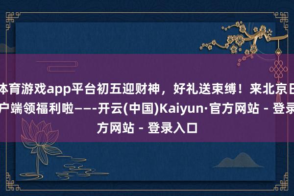 体育游戏app平台初五迎财神，好礼送束缚！来北京日报客户端领福利啦——-开云(中国)Kaiyun·官方网站 - 登录入口