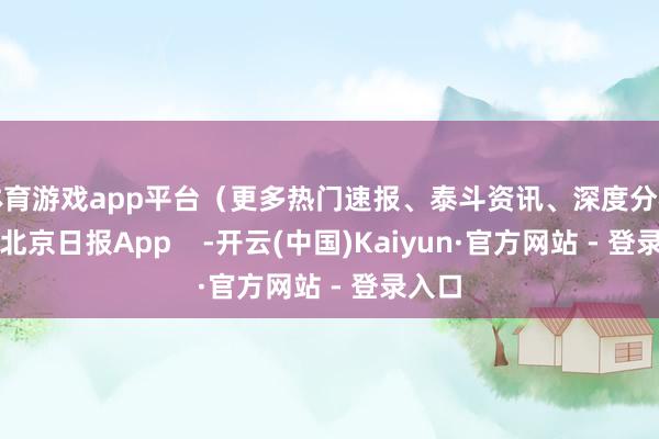 体育游戏app平台（更多热门速报、泰斗资讯、深度分析尽在北京日报App    -开云(中国)Kaiyun·官方网站 - 登录入口